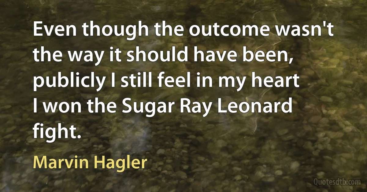 Even though the outcome wasn't the way it should have been, publicly I still feel in my heart I won the Sugar Ray Leonard fight. (Marvin Hagler)