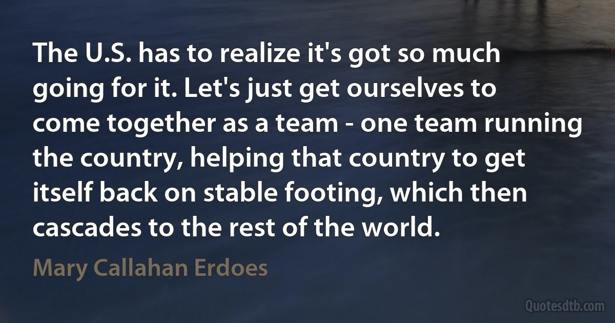 The U.S. has to realize it's got so much going for it. Let's just get ourselves to come together as a team - one team running the country, helping that country to get itself back on stable footing, which then cascades to the rest of the world. (Mary Callahan Erdoes)