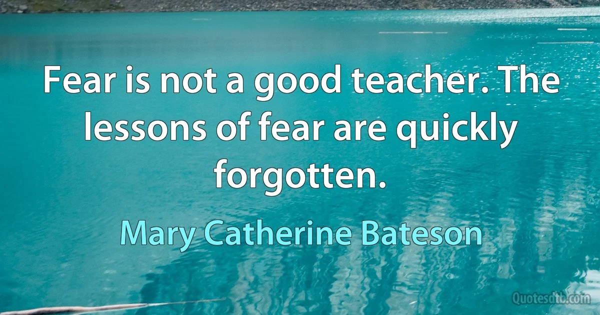 Fear is not a good teacher. The lessons of fear are quickly forgotten. (Mary Catherine Bateson)