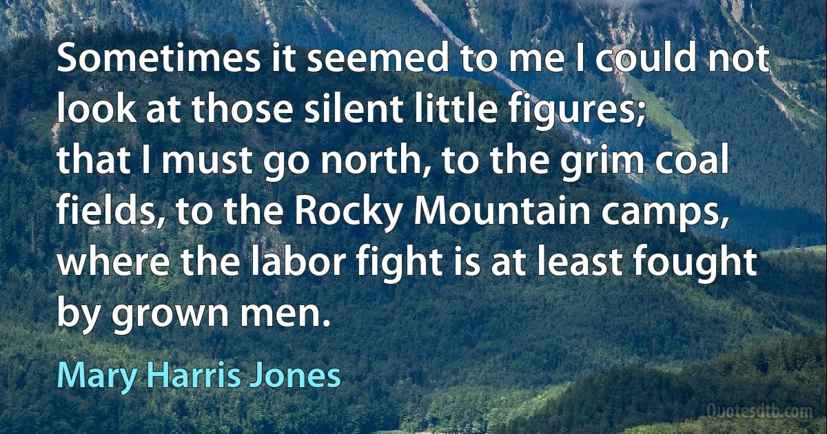 Sometimes it seemed to me I could not look at those silent little figures; that I must go north, to the grim coal fields, to the Rocky Mountain camps, where the labor fight is at least fought by grown men. (Mary Harris Jones)