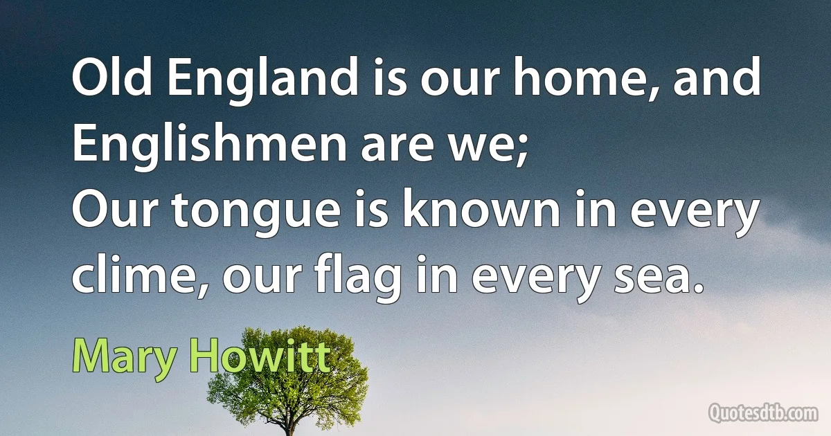 Old England is our home, and Englishmen are we;
Our tongue is known in every clime, our flag in every sea. (Mary Howitt)