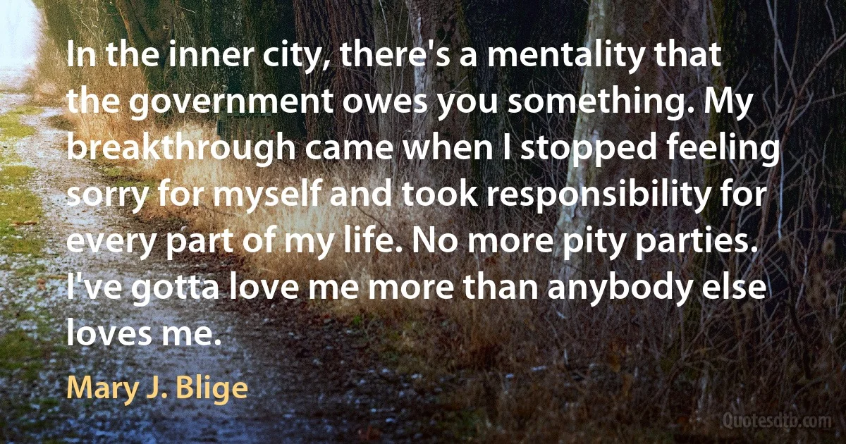 In the inner city, there's a mentality that the government owes you something. My breakthrough came when I stopped feeling sorry for myself and took responsibility for every part of my life. No more pity parties. I've gotta love me more than anybody else loves me. (Mary J. Blige)