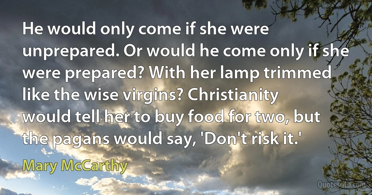 He would only come if she were unprepared. Or would he come only if she were prepared? With her lamp trimmed like the wise virgins? Christianity would tell her to buy food for two, but the pagans would say, 'Don't risk it.' (Mary McCarthy)