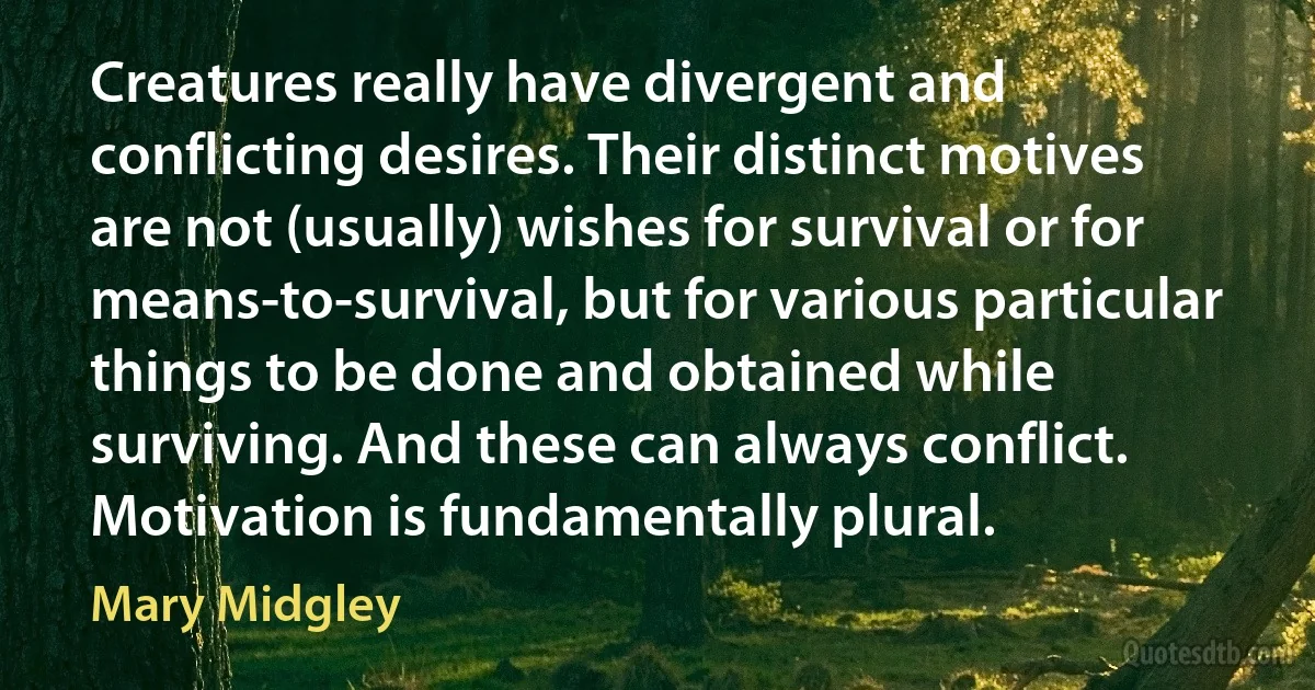 Creatures really have divergent and conflicting desires. Their distinct motives are not (usually) wishes for survival or for means-to-survival, but for various particular things to be done and obtained while surviving. And these can always conflict. Motivation is fundamentally plural. (Mary Midgley)