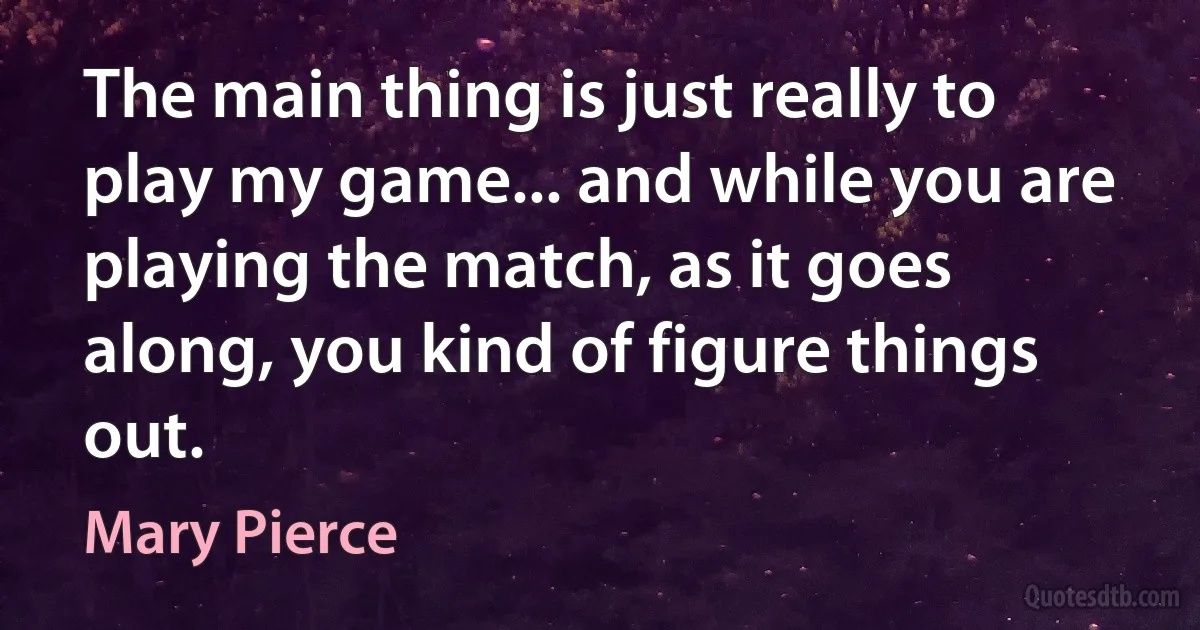 The main thing is just really to play my game... and while you are playing the match, as it goes along, you kind of figure things out. (Mary Pierce)