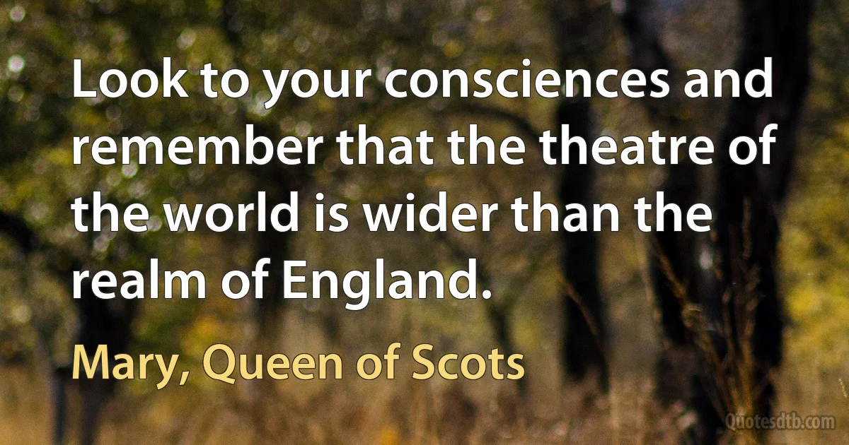 Look to your consciences and remember that the theatre of the world is wider than the realm of England. (Mary, Queen of Scots)