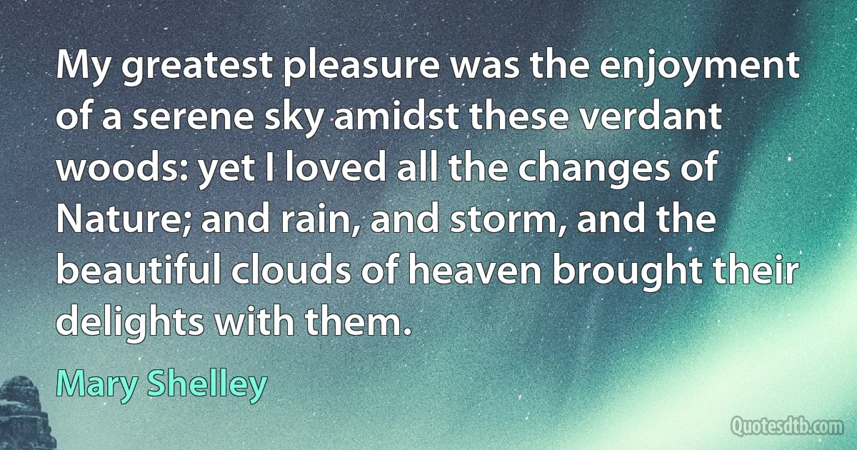 My greatest pleasure was the enjoyment of a serene sky amidst these verdant woods: yet I loved all the changes of Nature; and rain, and storm, and the beautiful clouds of heaven brought their delights with them. (Mary Shelley)