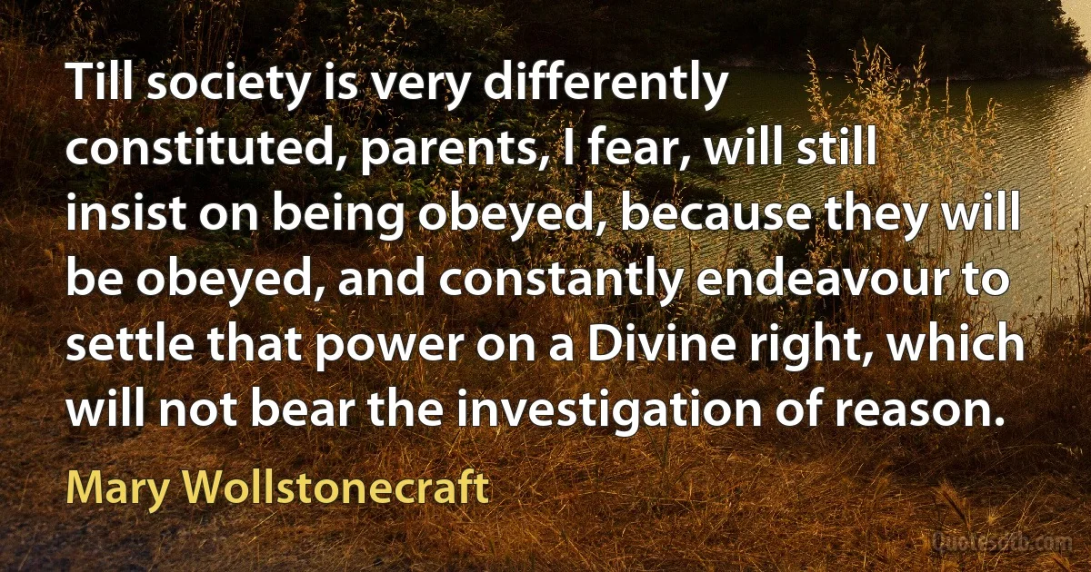 Till society is very differently constituted, parents, I fear, will still insist on being obeyed, because they will be obeyed, and constantly endeavour to settle that power on a Divine right, which will not bear the investigation of reason. (Mary Wollstonecraft)