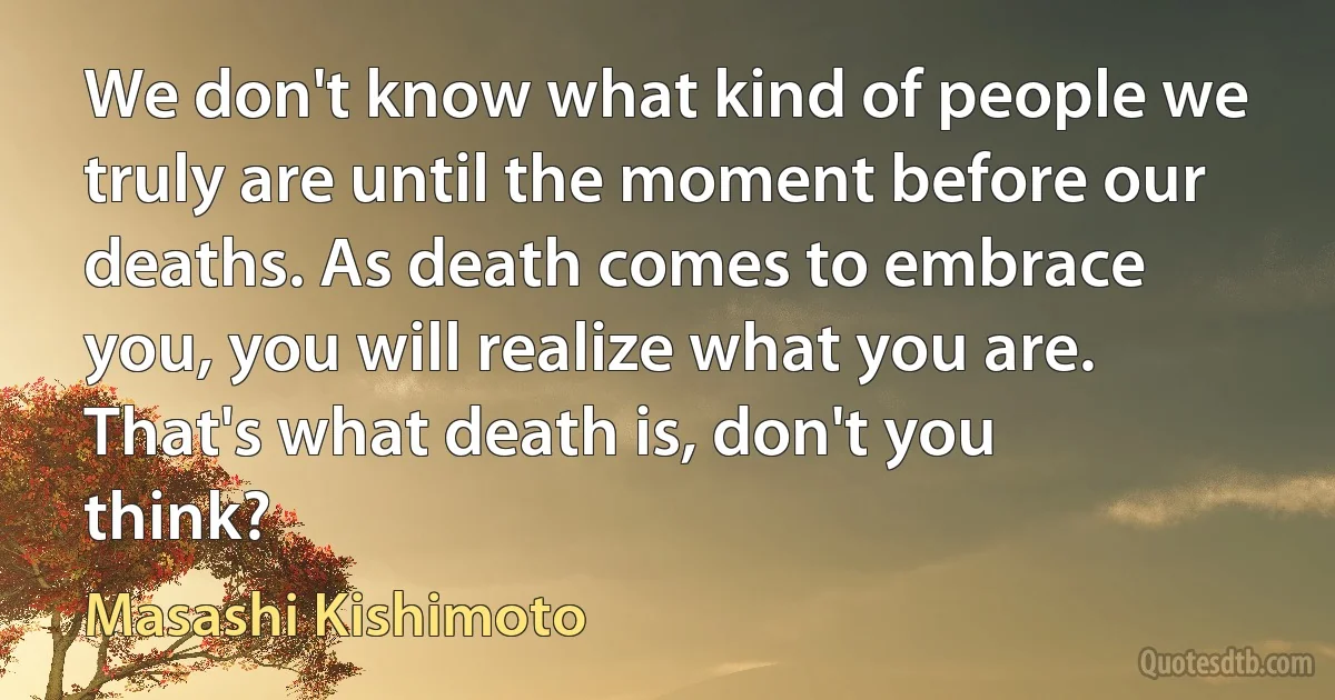 We don't know what kind of people we truly are until the moment before our deaths. As death comes to embrace you, you will realize what you are. That's what death is, don't you think? (Masashi Kishimoto)