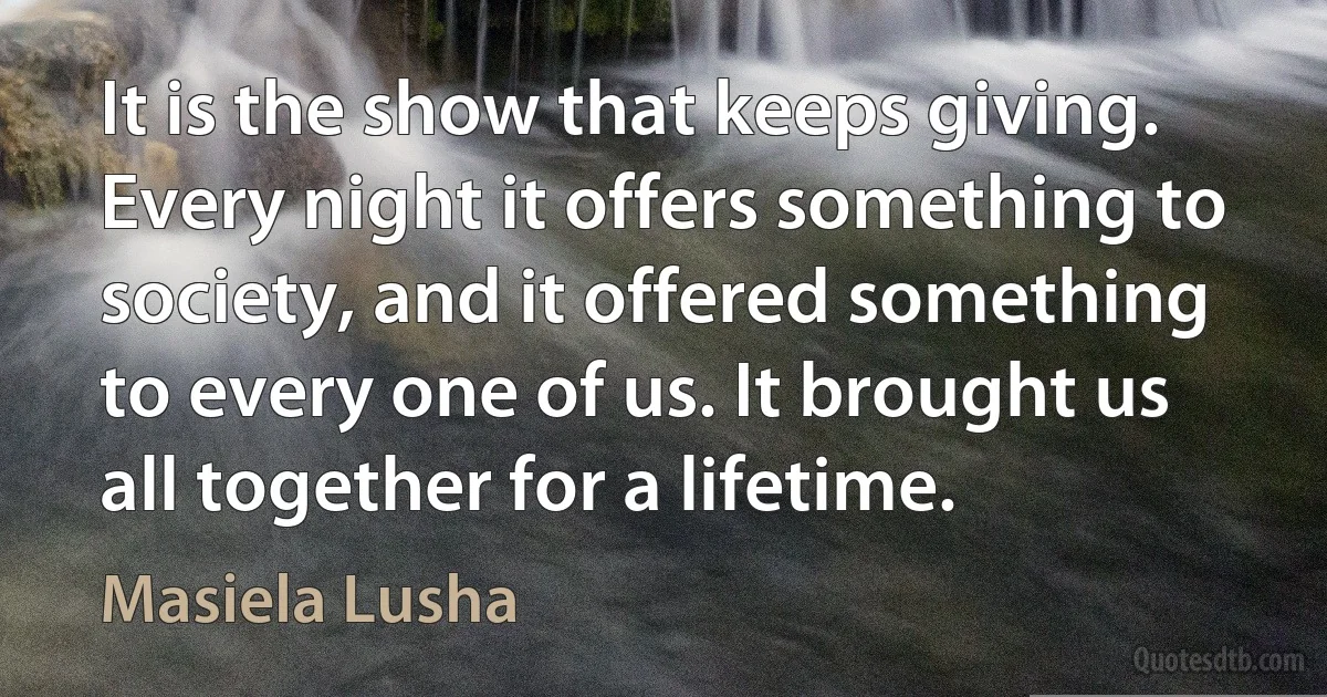 It is the show that keeps giving. Every night it offers something to society, and it offered something to every one of us. It brought us all together for a lifetime. (Masiela Lusha)