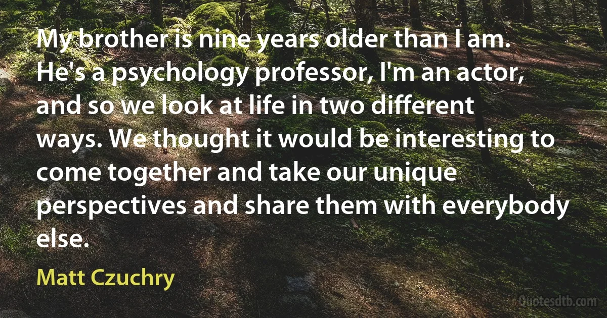 My brother is nine years older than I am. He's a psychology professor, I'm an actor, and so we look at life in two different ways. We thought it would be interesting to come together and take our unique perspectives and share them with everybody else. (Matt Czuchry)