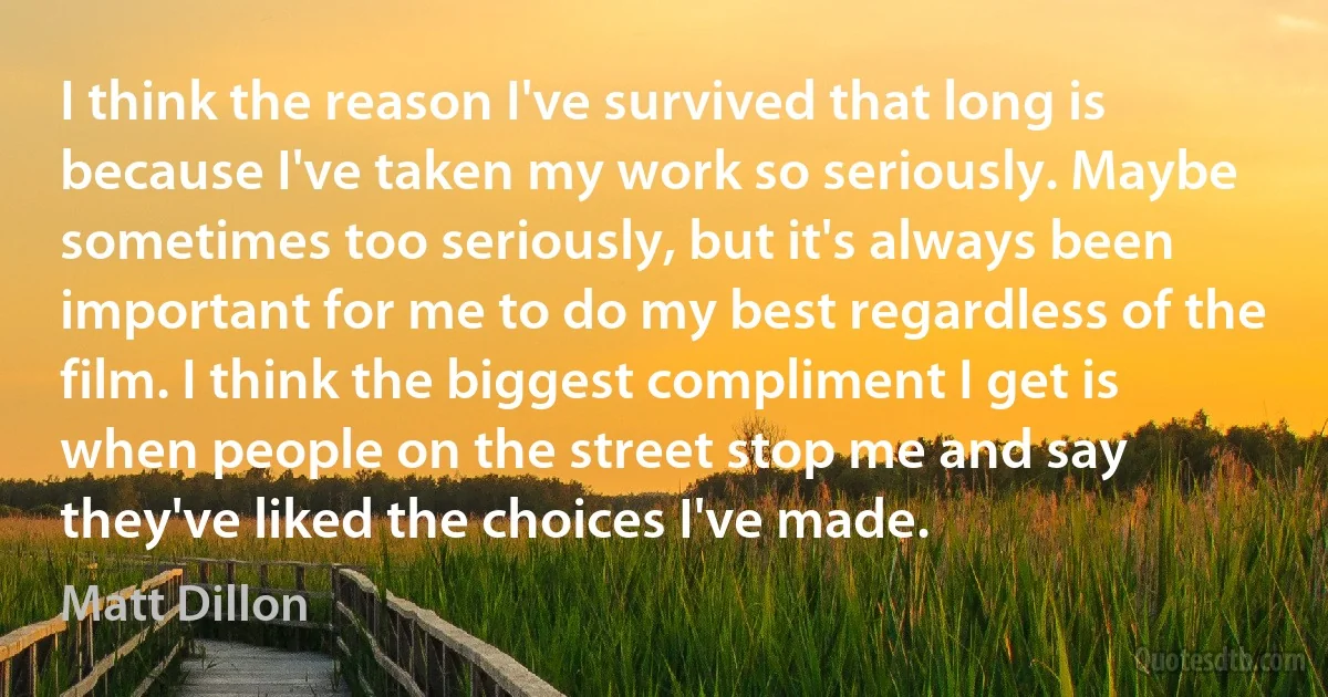 I think the reason I've survived that long is because I've taken my work so seriously. Maybe sometimes too seriously, but it's always been important for me to do my best regardless of the film. I think the biggest compliment I get is when people on the street stop me and say they've liked the choices I've made. (Matt Dillon)