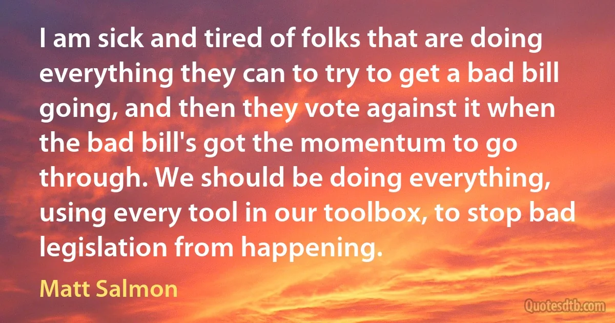 I am sick and tired of folks that are doing everything they can to try to get a bad bill going, and then they vote against it when the bad bill's got the momentum to go through. We should be doing everything, using every tool in our toolbox, to stop bad legislation from happening. (Matt Salmon)