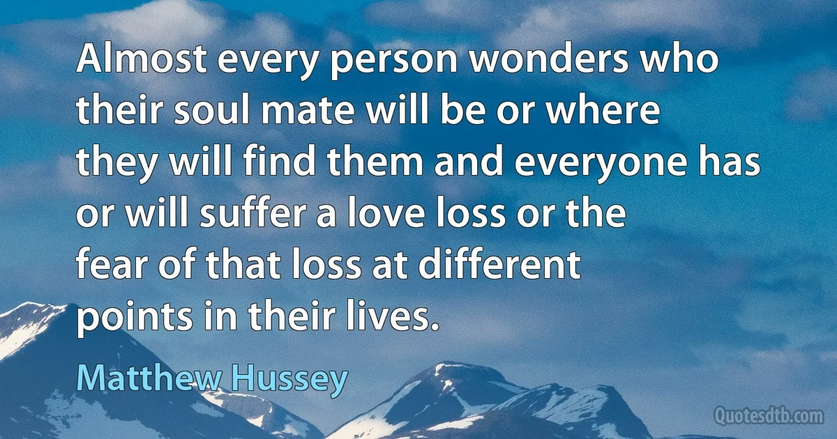 Almost every person wonders who their soul mate will be or where they will find them and everyone has or will suffer a love loss or the fear of that loss at different points in their lives. (Matthew Hussey)