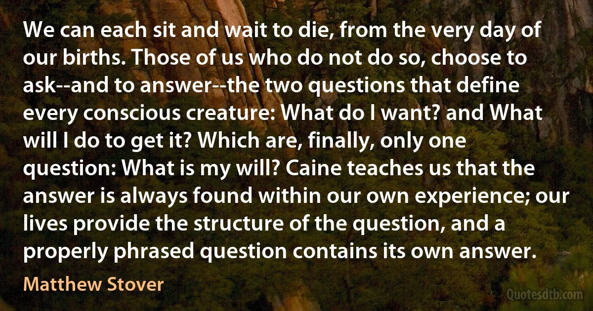 We can each sit and wait to die, from the very day of our births. Those of us who do not do so, choose to ask--and to answer--the two questions that define every conscious creature: What do I want? and What will I do to get it? Which are, finally, only one question: What is my will? Caine teaches us that the answer is always found within our own experience; our lives provide the structure of the question, and a properly phrased question contains its own answer. (Matthew Stover)