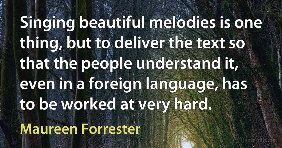 Singing beautiful melodies is one thing, but to deliver the text so that the people understand it, even in a foreign language, has to be worked at very hard. (Maureen Forrester)