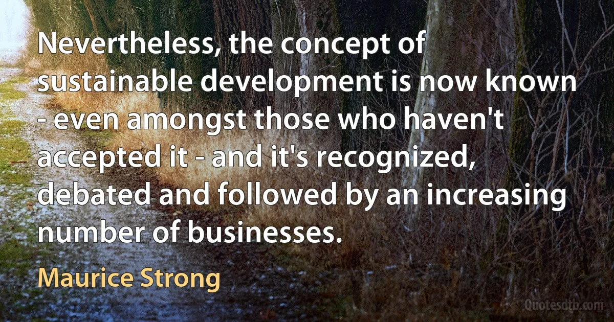 Nevertheless, the concept of sustainable development is now known - even amongst those who haven't accepted it - and it's recognized, debated and followed by an increasing number of businesses. (Maurice Strong)