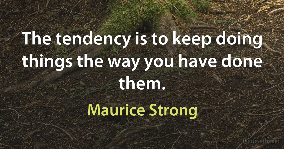 The tendency is to keep doing things the way you have done them. (Maurice Strong)