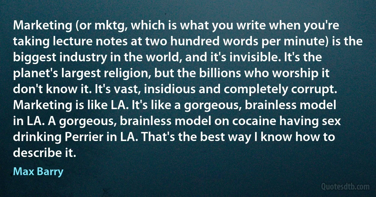 Marketing (or mktg, which is what you write when you're taking lecture notes at two hundred words per minute) is the biggest industry in the world, and it's invisible. It's the planet's largest religion, but the billions who worship it don't know it. It's vast, insidious and completely corrupt.
Marketing is like LA. It's like a gorgeous, brainless model in LA. A gorgeous, brainless model on cocaine having sex drinking Perrier in LA. That's the best way I know how to describe it. (Max Barry)