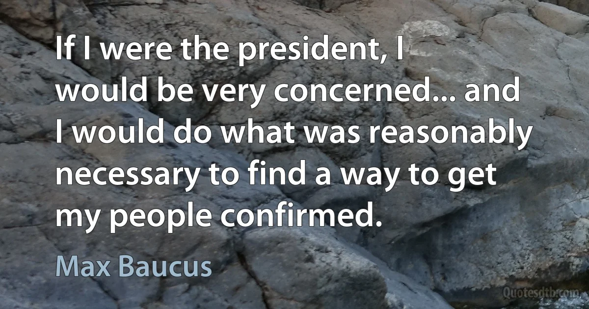 If I were the president, I would be very concerned... and I would do what was reasonably necessary to find a way to get my people confirmed. (Max Baucus)