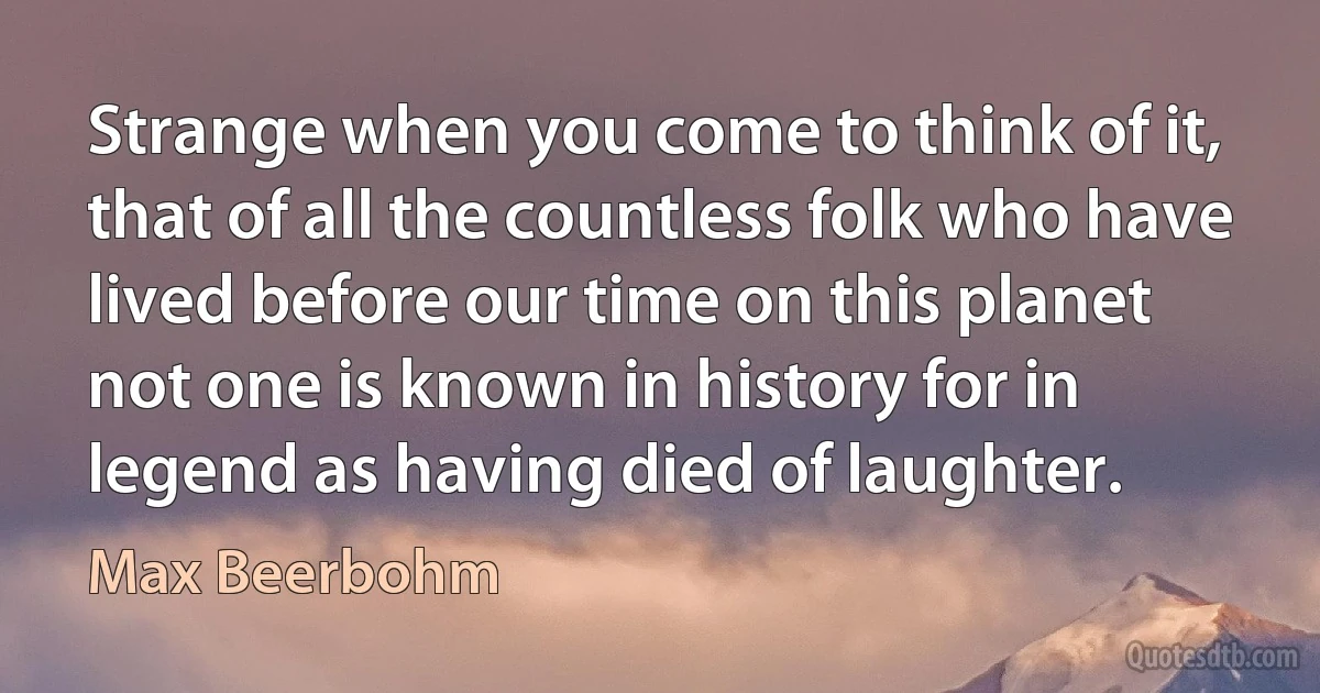 Strange when you come to think of it, that of all the countless folk who have lived before our time on this planet not one is known in history for in legend as having died of laughter. (Max Beerbohm)