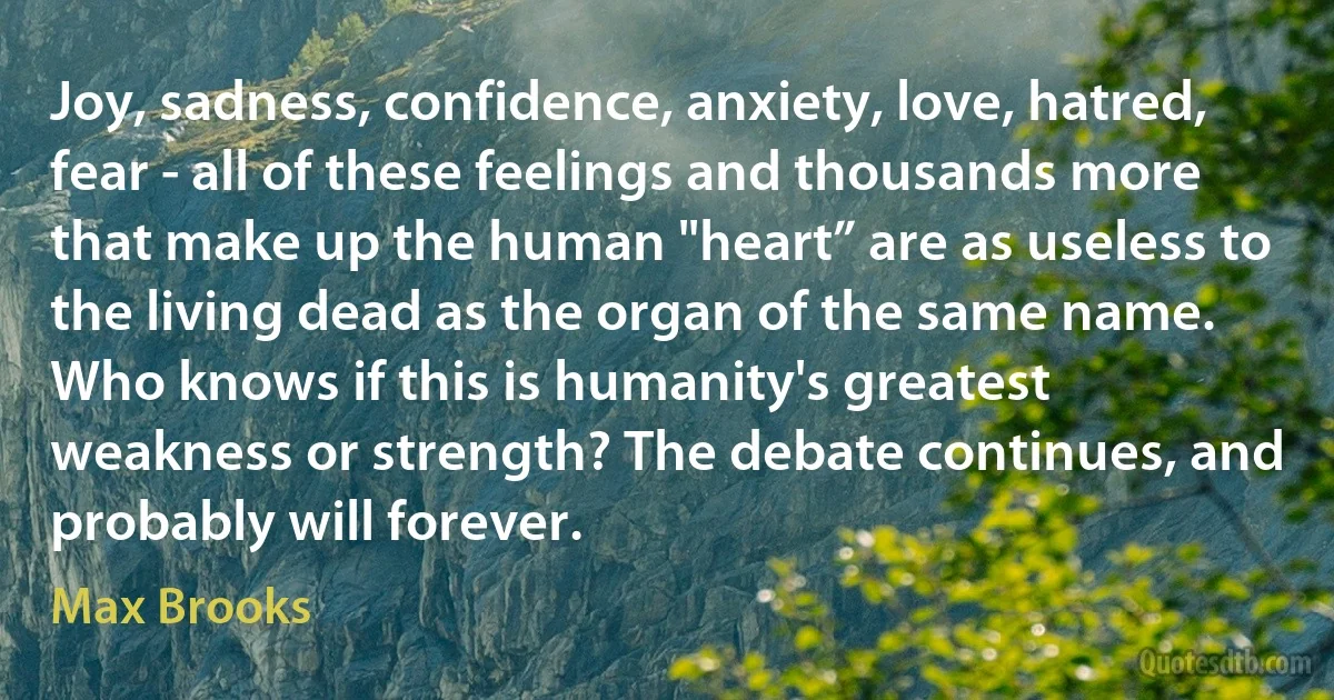 Joy, sadness, confidence, anxiety, love, hatred, fear - all of these feelings and thousands more that make up the human "heart” are as useless to the living dead as the organ of the same name. Who knows if this is humanity's greatest weakness or strength? The debate continues, and probably will forever. (Max Brooks)