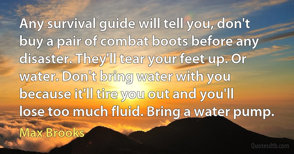 Any survival guide will tell you, don't buy a pair of combat boots before any disaster. They'll tear your feet up. Or water. Don't bring water with you because it'll tire you out and you'll lose too much fluid. Bring a water pump. (Max Brooks)