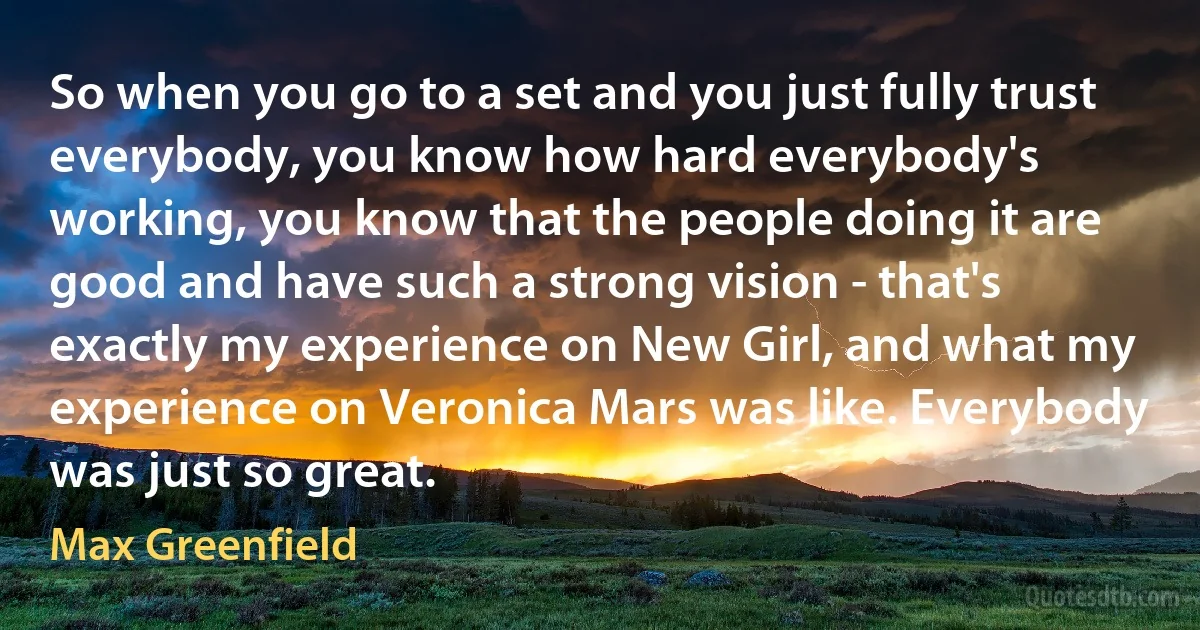 So when you go to a set and you just fully trust everybody, you know how hard everybody's working, you know that the people doing it are good and have such a strong vision - that's exactly my experience on New Girl, and what my experience on Veronica Mars was like. Everybody was just so great. (Max Greenfield)