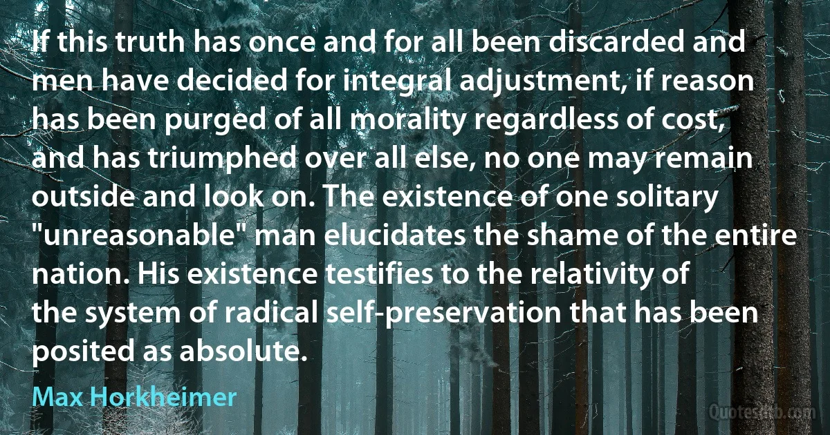 If this truth has once and for all been discarded and men have decided for integral adjustment, if reason has been purged of all morality regardless of cost, and has triumphed over all else, no one may remain outside and look on. The existence of one solitary "unreasonable" man elucidates the shame of the entire nation. His existence testifies to the relativity of the system of radical self-preservation that has been posited as absolute. (Max Horkheimer)