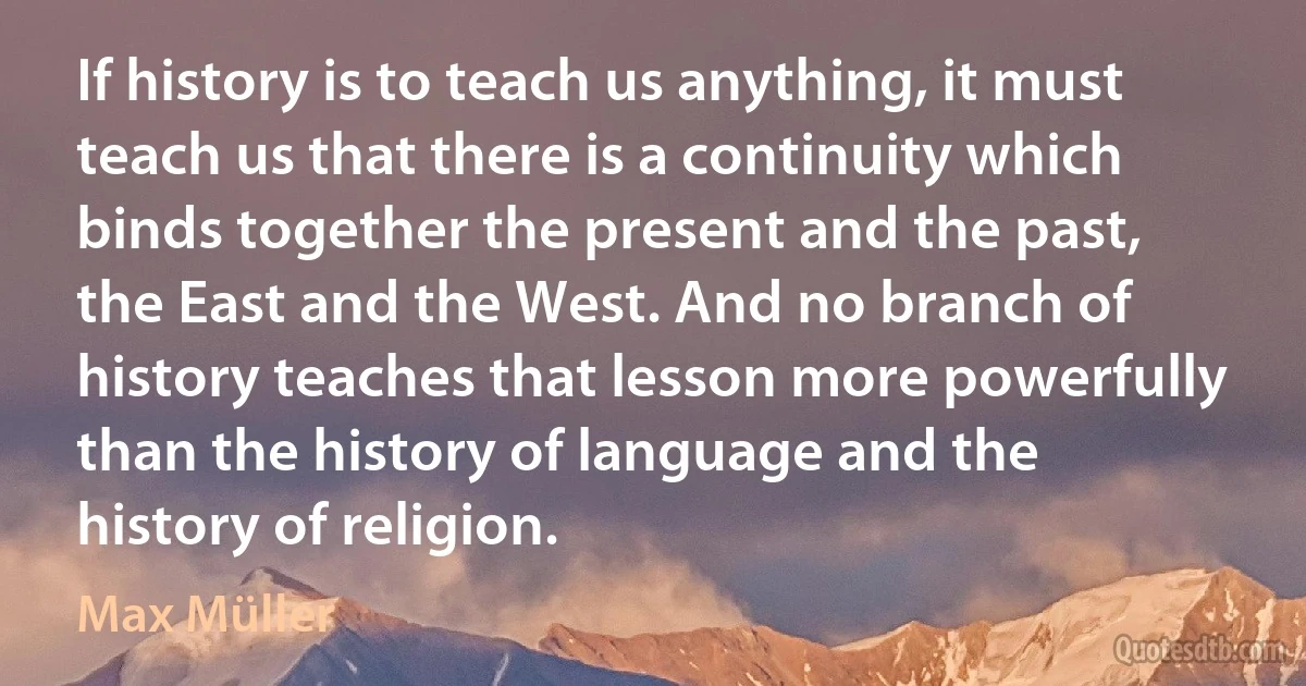 If history is to teach us anything, it must teach us that there is a continuity which binds together the present and the past, the East and the West. And no branch of history teaches that lesson more powerfully than the history of language and the history of religion. (Max Müller)