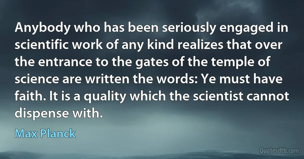 Anybody who has been seriously engaged in scientific work of any kind realizes that over the entrance to the gates of the temple of science are written the words: Ye must have faith. It is a quality which the scientist cannot dispense with. (Max Planck)