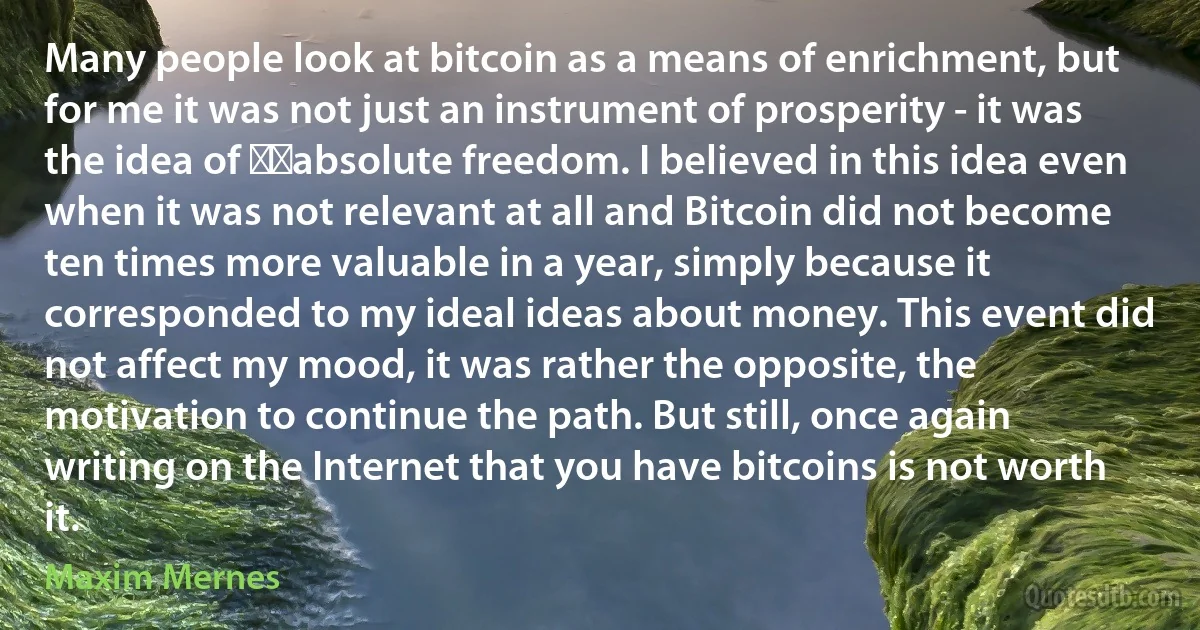 Many people look at bitcoin as a means of enrichment, but for me it was not just an instrument of prosperity - it was the idea of ​​absolute freedom. I believed in this idea even when it was not relevant at all and Bitcoin did not become ten times more valuable in a year, simply because it corresponded to my ideal ideas about money. This event did not affect my mood, it was rather the opposite, the motivation to continue the path. But still, once again writing on the Internet that you have bitcoins is not worth it. (Maxim Mernes)