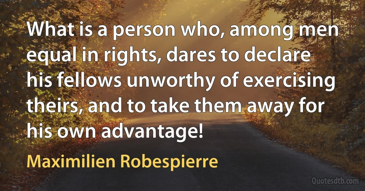 What is a person who, among men equal in rights, dares to declare his fellows unworthy of exercising theirs, and to take them away for his own advantage! (Maximilien Robespierre)