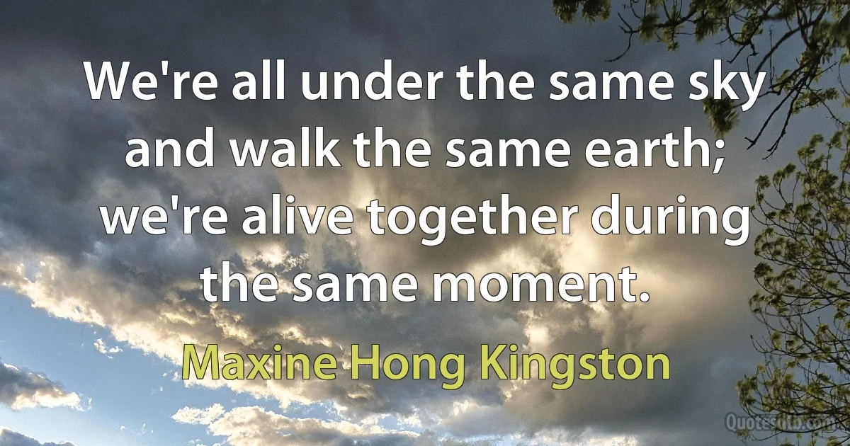 We're all under the same sky and walk the same earth; we're alive together during the same moment. (Maxine Hong Kingston)