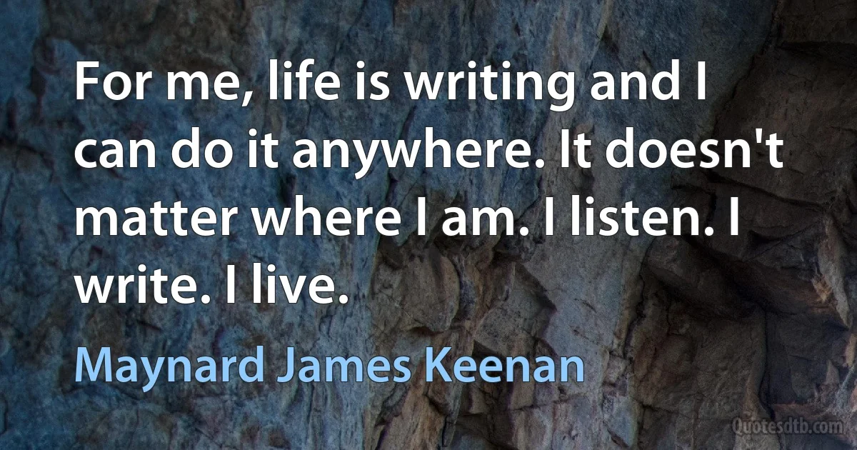 For me, life is writing and I can do it anywhere. It doesn't matter where I am. I listen. I write. I live. (Maynard James Keenan)