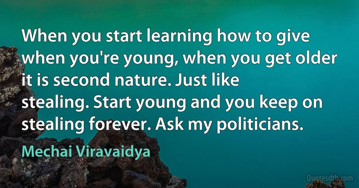 When you start learning how to give when you're young, when you get older it is second nature. Just like stealing. Start young and you keep on stealing forever. Ask my politicians. (Mechai Viravaidya)