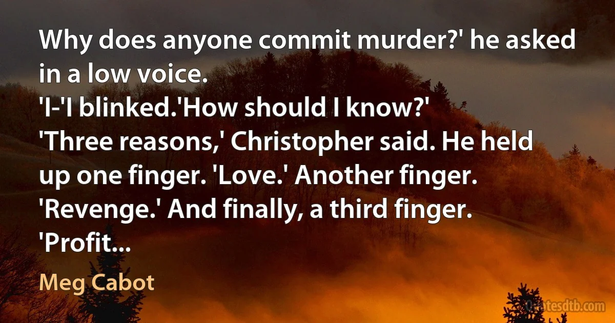 Why does anyone commit murder?' he asked in a low voice.
'I-'I blinked.'How should I know?'
'Three reasons,' Christopher said. He held up one finger. 'Love.' Another finger. 'Revenge.' And finally, a third finger. 'Profit... (Meg Cabot)