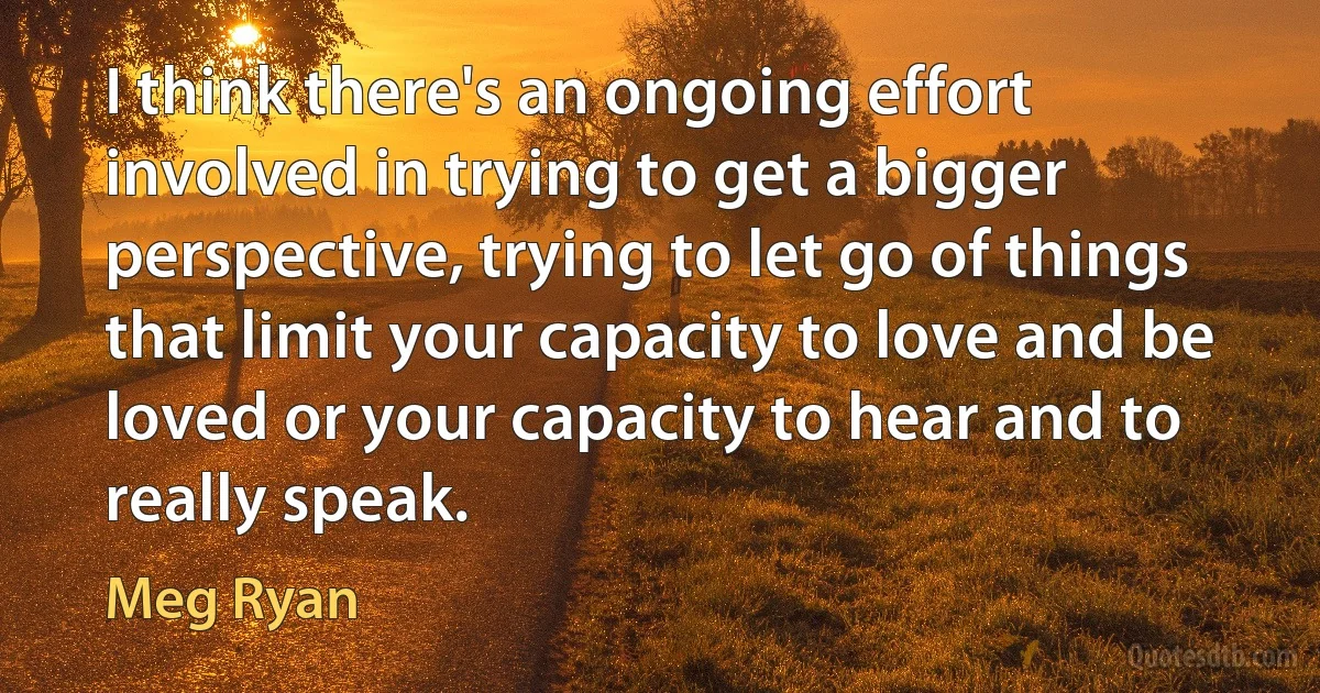 I think there's an ongoing effort involved in trying to get a bigger perspective, trying to let go of things that limit your capacity to love and be loved or your capacity to hear and to really speak. (Meg Ryan)