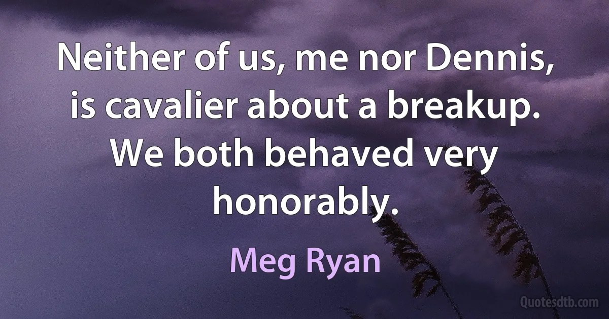 Neither of us, me nor Dennis, is cavalier about a breakup. We both behaved very honorably. (Meg Ryan)