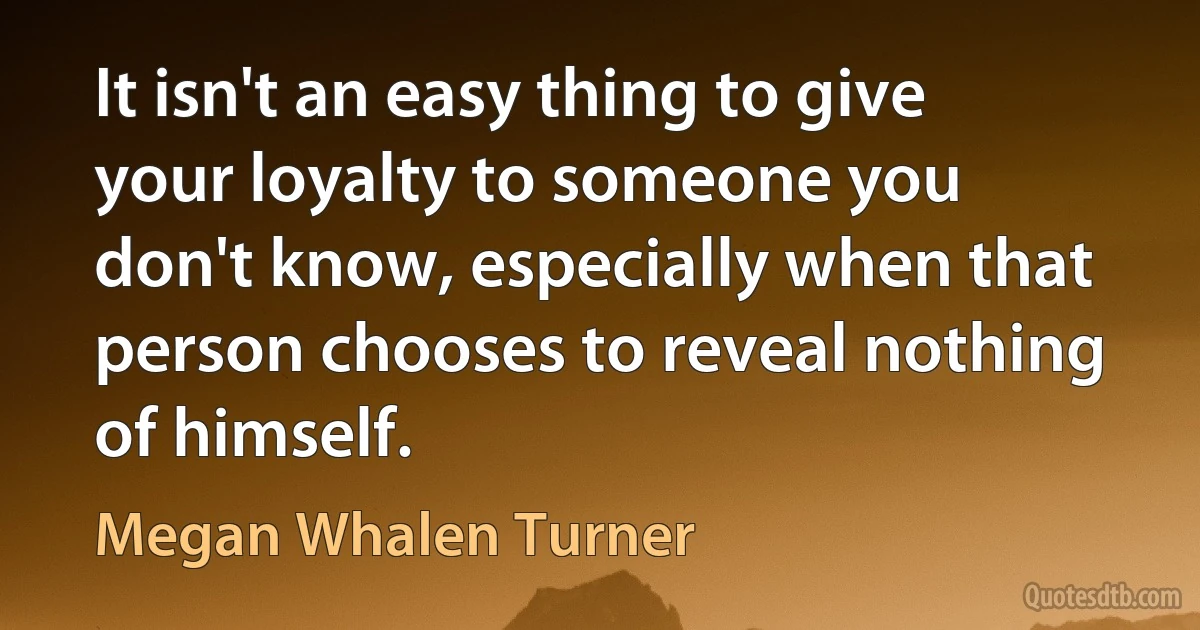 It isn't an easy thing to give your loyalty to someone you don't know, especially when that person chooses to reveal nothing of himself. (Megan Whalen Turner)