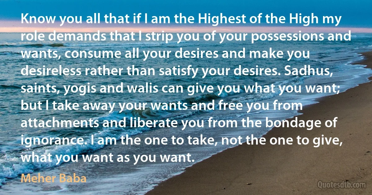 Know you all that if I am the Highest of the High my role demands that I strip you of your possessions and wants, consume all your desires and make you desireless rather than satisfy your desires. Sadhus, saints, yogis and walis can give you what you want; but I take away your wants and free you from attachments and liberate you from the bondage of ignorance. I am the one to take, not the one to give, what you want as you want. (Meher Baba)