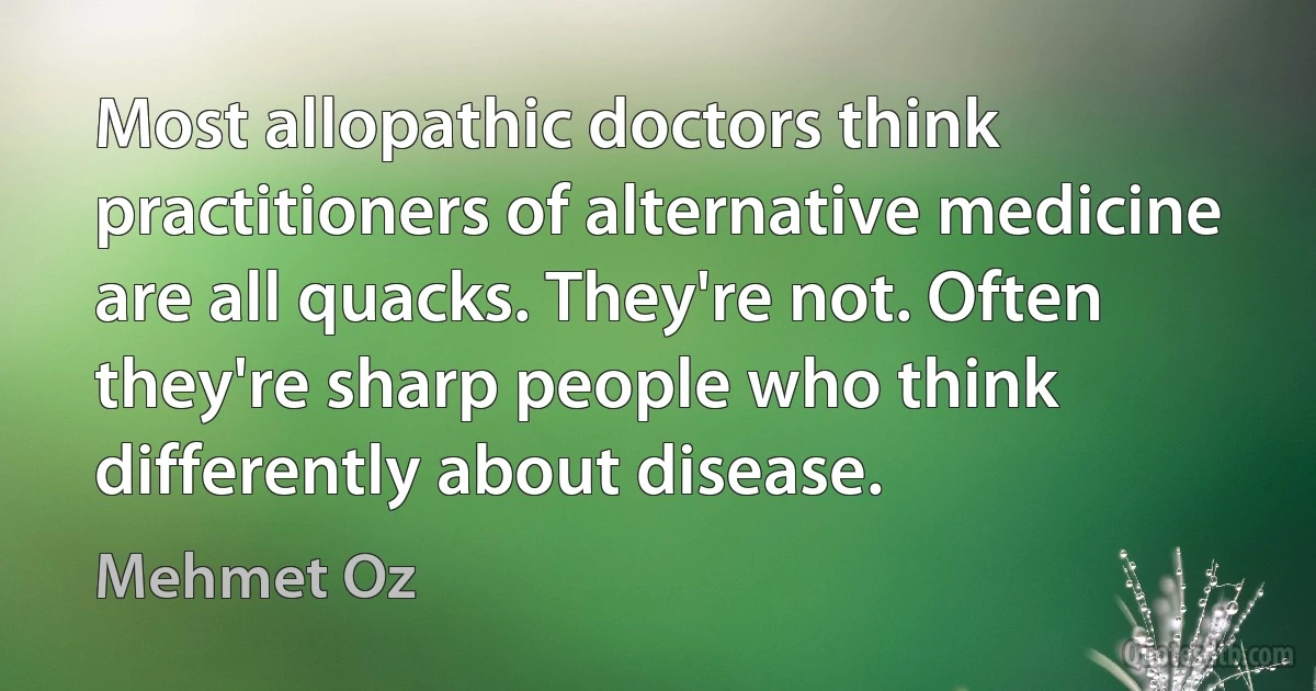 Most allopathic doctors think practitioners of alternative medicine are all quacks. They're not. Often they're sharp people who think differently about disease. (Mehmet Oz)