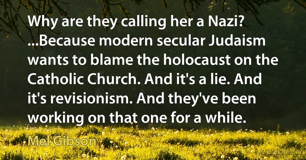 Why are they calling her a Nazi? ...Because modern secular Judaism wants to blame the holocaust on the Catholic Church. And it's a lie. And it's revisionism. And they've been working on that one for a while. (Mel Gibson)