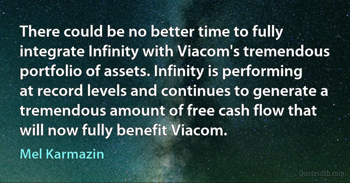 There could be no better time to fully integrate Infinity with Viacom's tremendous portfolio of assets. Infinity is performing at record levels and continues to generate a tremendous amount of free cash flow that will now fully benefit Viacom. (Mel Karmazin)