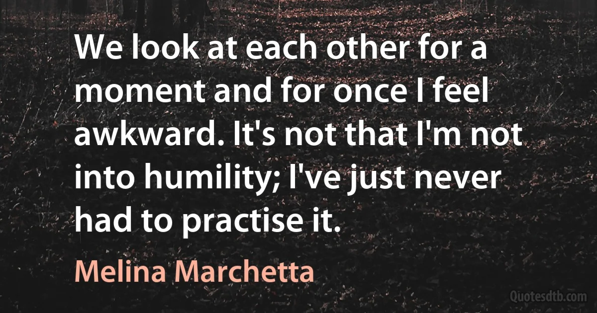 We look at each other for a moment and for once I feel awkward. It's not that I'm not into humility; I've just never had to practise it. (Melina Marchetta)