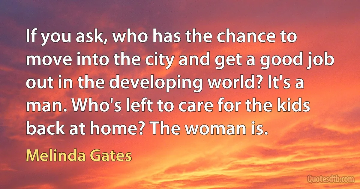 If you ask, who has the chance to move into the city and get a good job out in the developing world? It's a man. Who's left to care for the kids back at home? The woman is. (Melinda Gates)