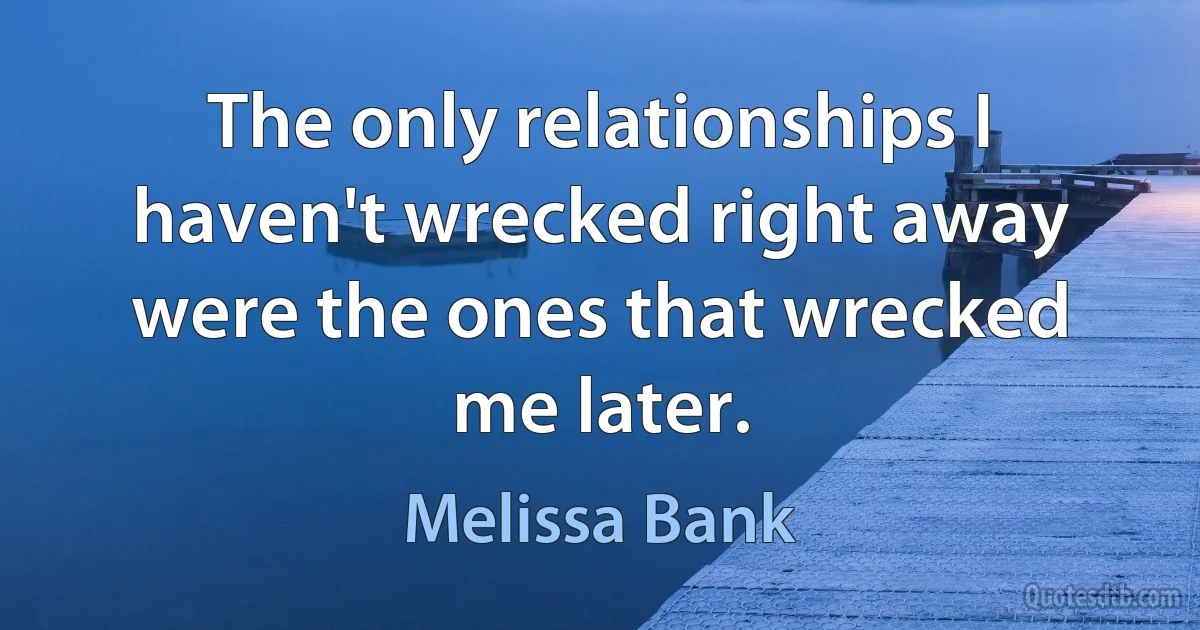 The only relationships I haven't wrecked right away were the ones that wrecked me later. (Melissa Bank)