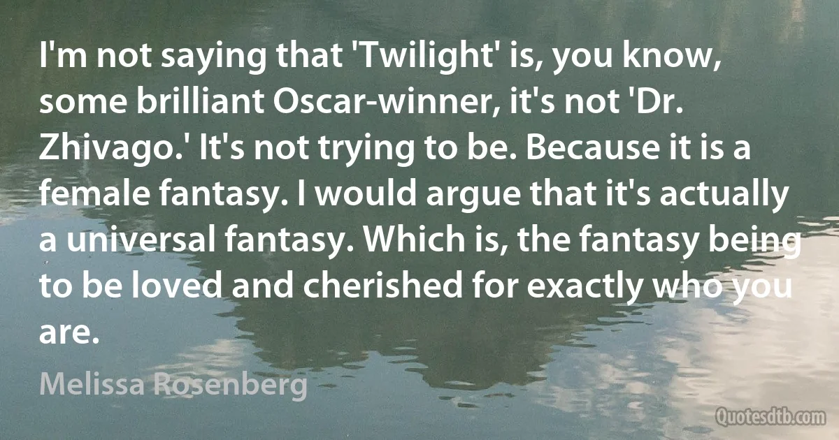 I'm not saying that 'Twilight' is, you know, some brilliant Oscar-winner, it's not 'Dr. Zhivago.' It's not trying to be. Because it is a female fantasy. I would argue that it's actually a universal fantasy. Which is, the fantasy being to be loved and cherished for exactly who you are. (Melissa Rosenberg)