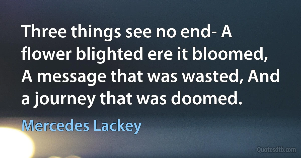 Three things see no end- A flower blighted ere it bloomed, A message that was wasted, And a journey that was doomed. (Mercedes Lackey)