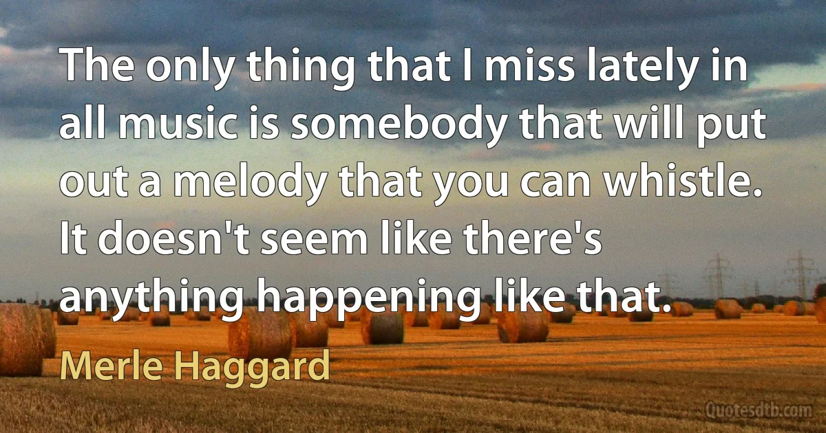 The only thing that I miss lately in all music is somebody that will put out a melody that you can whistle. It doesn't seem like there's anything happening like that. (Merle Haggard)